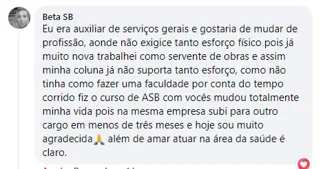 Publicação de Beta SB no Facebook da escola: Eu era auxiliar de serviços gerais e gostaria de mudar de profissão, para uma que não exigisse tanto esforço físico. Como não tinha como fazer uma faculdade por conta do tempo corrido, fiz o curso de ASB com vocês e mudou totalmente minha vida: na mesma empresa subi para outro cargo em menos de três meses. Hoje sou muito agradecida, além de amar atuar na área da saúde.