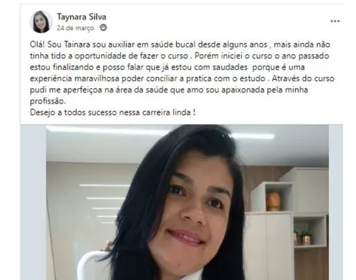 Publicação de Taynara Silva no Facebook da escola: Sou auxiliar em saúde bucal desde alguns anos, mas ainda não tinha tido a oportunidade de fazer o curso. Iniciei o curso o ano passado, estou finalizando e posso falar que já estou com saudades, porque é uma experiência maravilhosa poder conciliar a prática com o estudo. Desejo a todos sucesso nessa carreira linda!